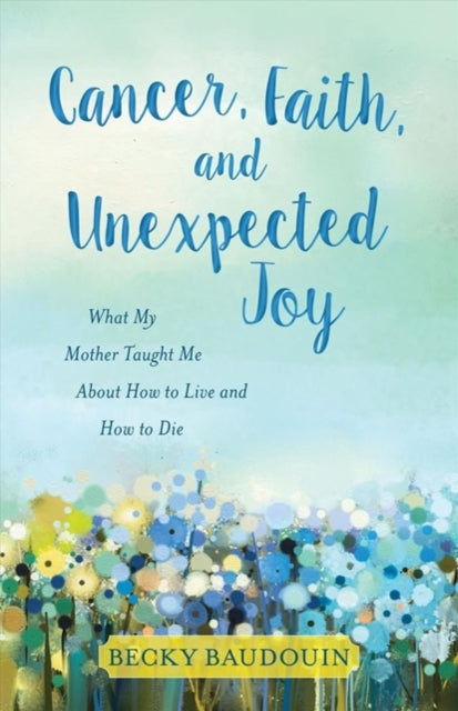 Book cover of: Cancer, Faith, and Unexpected Joy – What My Mother Taught Me About How to Live and How to Die. By: Becky Baudouin