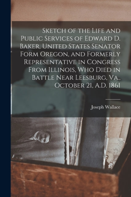 Book cover of: Sketch of the Life and Public Services of Edward D. Baker, United States Senator Form Oregon, and Formerly Representative in Congress From Illinois, Who Died in Battle Near Leesburg, Va., October 21, A.D. 1861 [microform]. By: Joseph 1834-1904 Wallace