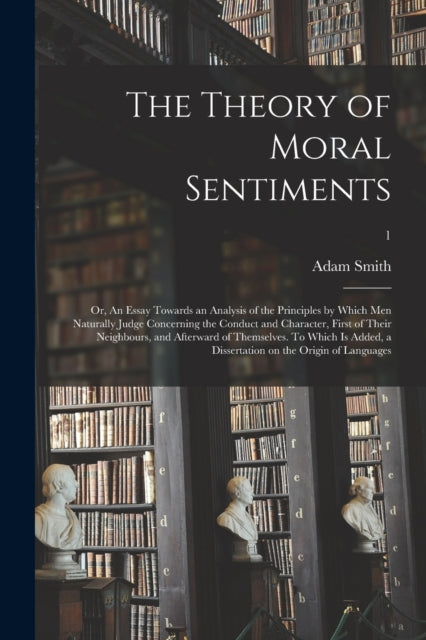 Book cover of: Theory of Moral Sentiments; or, An Essay Towards an Analysis of the Principles by Which Men Naturally Judge Concerning the Conduct and Character, First of Their Neighbours, and Afterward of Themselves. To Which is Added, a Dissertation on The...; 1. By: Adam 1723-1790 Smith