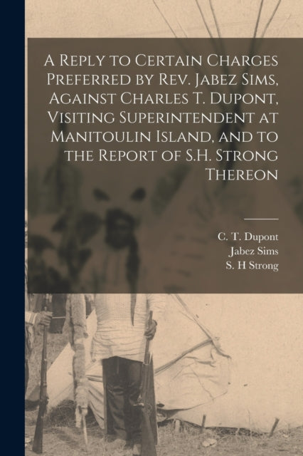 Book cover of: Reply to Certain Charges Preferred by Rev. Jabez Sims, Against Charles T. Dupont, Visiting Superintendent at Manitoulin Island, and to the Report of S.H. Strong Thereon [microform]. By: C. T. (Charles Thomas) D. 1923 DuPont