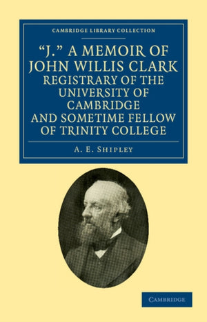 J.' A Memoir of John Willis Clark, Registrary of the University of Cambridge and Sometime Fellow of Trinity College