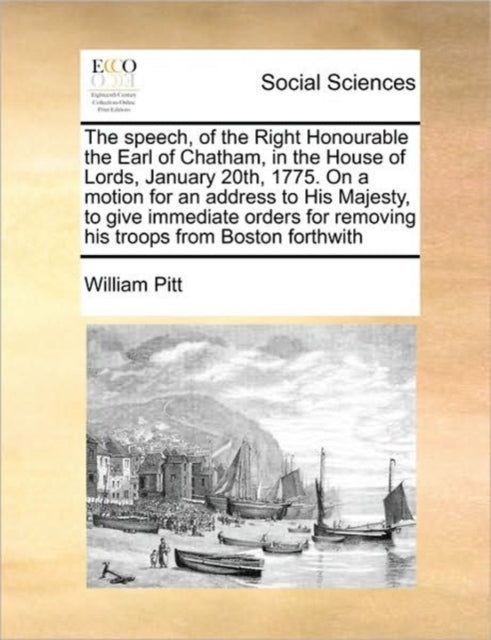 Book cover of: Speech, of the Right Honourable the Earl of Chatham, in the House of Lords, January 20th, 1775. on a Motion for an Address to His Majesty, to Give Immediate Orders for Removing His Troops from Boston Forthwith