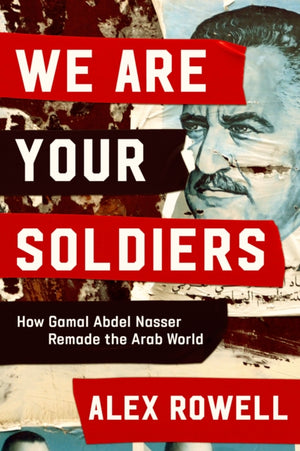 We Are Your Soldiers, How Egypt's Gamal Abdel Nasser Remade the Arab World