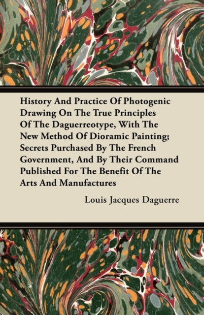 Book cover of: History And Practice Of Photogenic Drawing On The True Principles Of The Daguerreotype, With The New Method Of Dioramic Painting; Secrets Purchased By The French Government, And By Their Command Published For The Benefit Of The Arts And Manufactures. By: Louis Jacques Daguerre