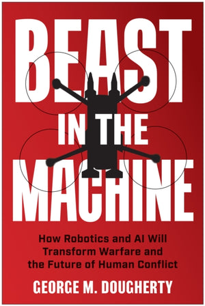 Beast in the Machine, How Robotics and AI Will Transform Warfare and the Future of Human Conflict