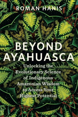Beyond Ayahuasca, Unlocking the Evolutionary Science of Indigenous Amazonian Wisdom to Access Your Highest Potential