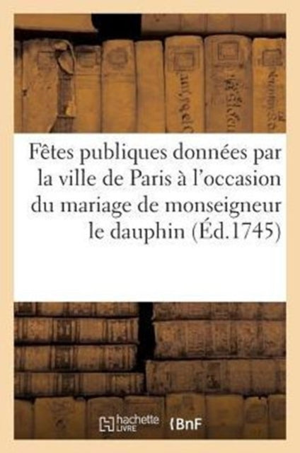 Book cover of: Fetes publiques donnees par la ville de Paris a l'occasion du mariage de monseigneur le dauphin