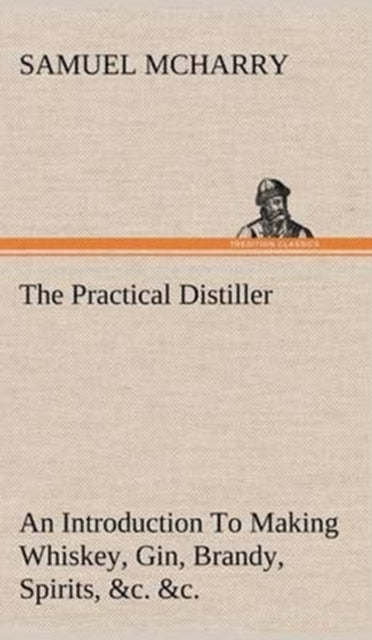 Book cover of: Practical Distiller An Introduction To Making Whiskey, Gin, Brandy, Spirits, &c. &c. of Better Quality, and in Larger Quantities, than Produced by the Present Mode of Distilling, from the Produce of the United States. By: Samuel McHarry